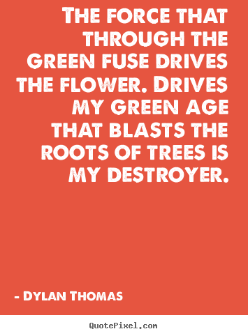 Create your own picture quotes about life - The force that through the green fuse drives the flower. drives my..