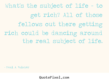 What's the subject of life - to get rich? all of those fellows out there.. Paul A. Volcker  life quote