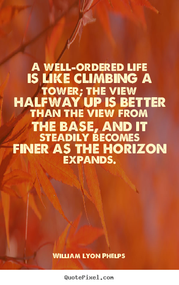 A well-ordered life is like climbing a tower; the.. William Lyon Phelps greatest life quote