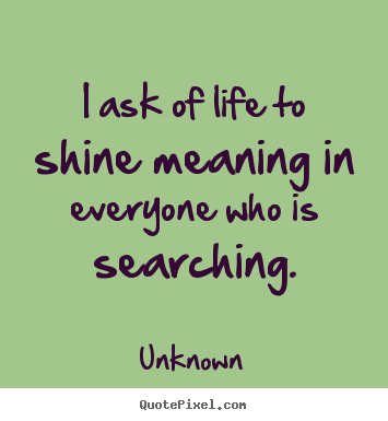 Life quotes - I ask of life to shine meaning in everyone who is..