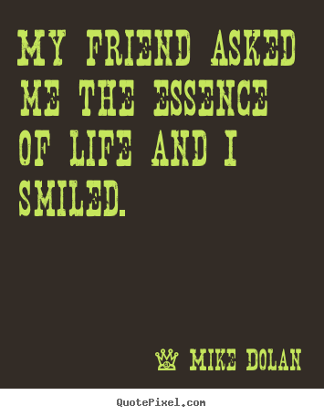 My friend asked me the essence of life and.. Mike Dolan greatest life quotes