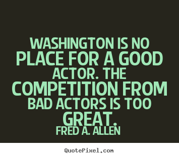 Washington is no place for a good actor. the competition from bad.. Fred A. Allen popular life quotes