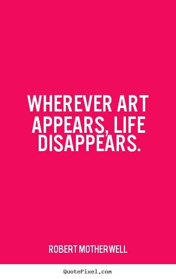 Wherever art appears, life disappears. Robert Motherwell good life quotes