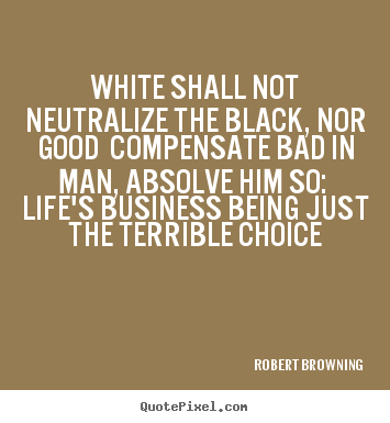 White shall not neutralize the black, nor good compensate.. Robert Browning best life quotes