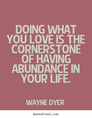Doing what you love is the cornerstone of having abundance.. Wayne Dyer  life quote