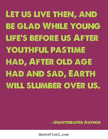 Unattributed Author photo quotes - Let us live then, and be glad while young life's.. - Life sayings