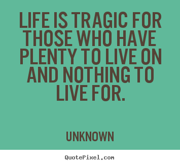 Life is tragic for those who have plenty to live on and nothing to live.. Unknown great life quotes