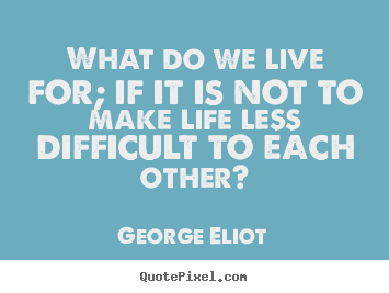Life quote - What do we live for; if it is not to make life less difficult to each..