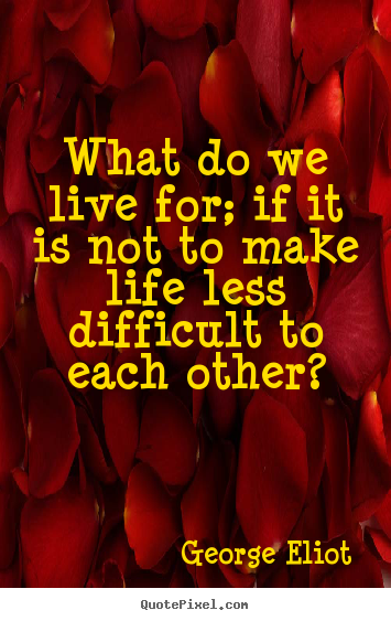 What do we live for; if it is not to make life less difficult.. George Eliot greatest life quote