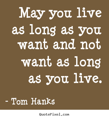 Tom Hanks picture quotes - May you live as long as you want and not want as long as you live. - Life quote