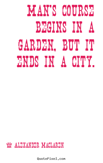 Man's course begins in a garden, but it ends in a city. Alexander Maclaren greatest life quote