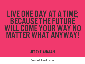 Jerry Flanagan picture quotes - Live one day at a time; because the future will come your.. - Life quotes