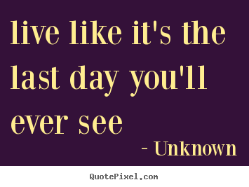 Quotes about life - Live like it's the last day you'll ever see