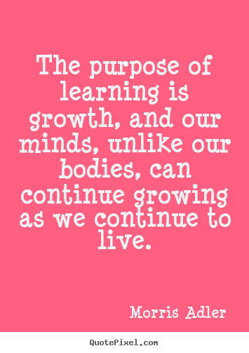 The purpose of learning is growth, and our minds, unlike our bodies,.. Morris Adler best life quotes
