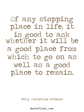 Of any stopping place in life, it is good to ask whether it will be.. Mary Catherine Bateson top life quote