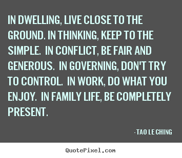In dwelling, live close to the ground. in thinking,.. Tao Le Ching best life quotes