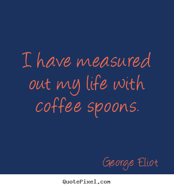 I have measured out my life with coffee spoons. George Eliot good life quotes