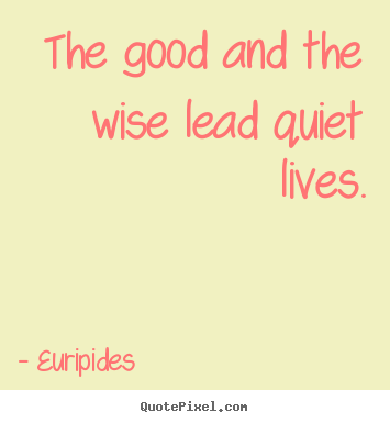 Life quotes - The good and the wise lead quiet lives.