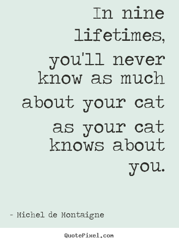 In nine lifetimes, you'll never know as much about your cat as your.. Michel De Montaigne best life quote