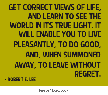 Get correct views of life, and learn to see the world.. Robert E. Lee famous life sayings