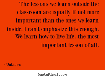 Unknown picture quote - The lessons we learn outside the classroom are equally if not more.. - Life quote