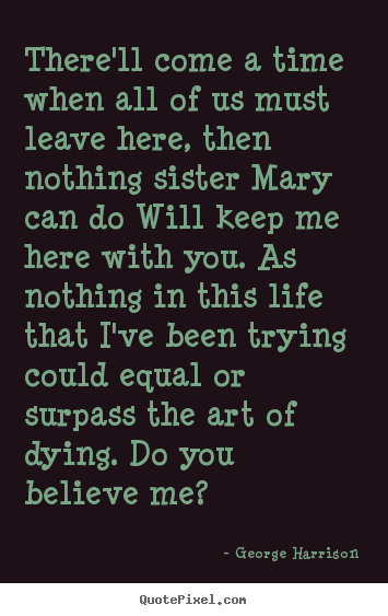 George Harrison picture quotes - There'll come a time when all of us must leave here, then nothing sister.. - Life quote
