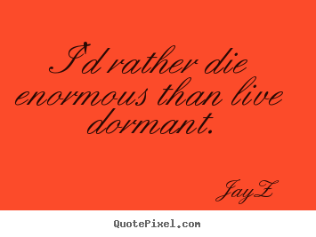 Quote about life - I'd rather die enormous than live dormant.
