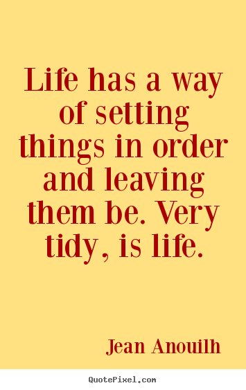 Life has a way of setting things in order and leaving them be. very tidy,.. Jean Anouilh great life quote