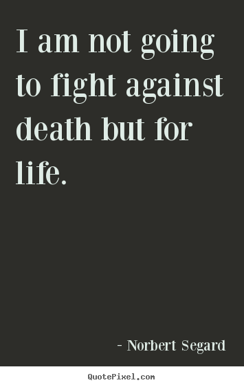 I am not going to fight against death but for life. Norbert Segard greatest life sayings