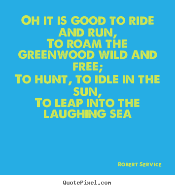 Oh it is good to ride and run,to roam the.. Robert Service great life quote