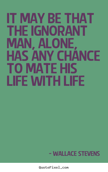 Quotes about life - It may be that the ignorant man, alone, has any chance to mate..