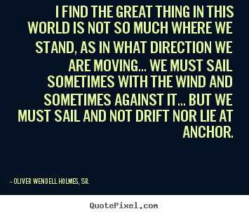 Oliver Wendell Holmes, Sr. picture quotes - I find the great thing in this world is not so much where we.. - Life quotes