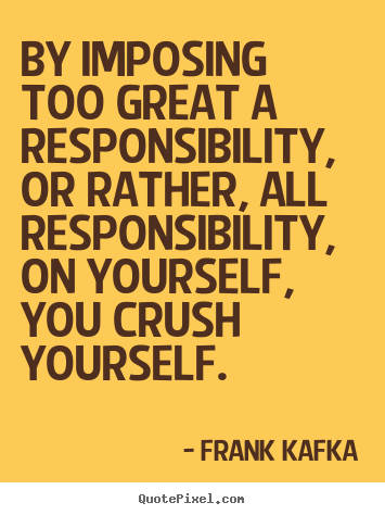 Design picture quotes about life - By imposing too great a responsibility, or rather, all..