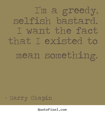 Quote about life - I'm a greedy, selfish bastard. i want the fact that..