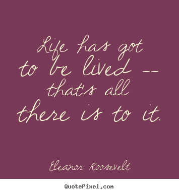 Life has got to be lived -- that's all there is to it. Eleanor Roosevelt  life quotes