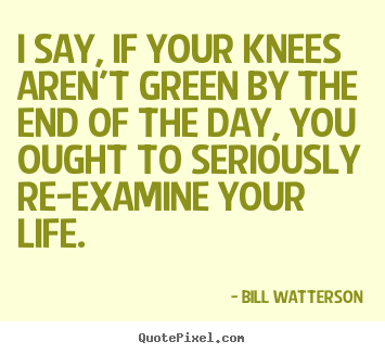 Life quotes - I say, if your knees aren't green by the end of..