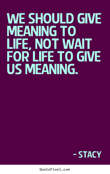 We should give meaning to life, not wait for.. Stacy great life quotes