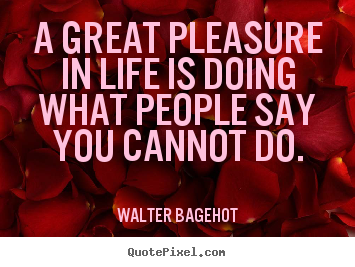 A great pleasure in life is doing what people say you cannot do. Walter Bagehot greatest life quote