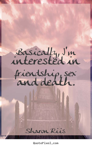 Basically, i'm interested in friendship, sex and death. Sharon Riis greatest life quote