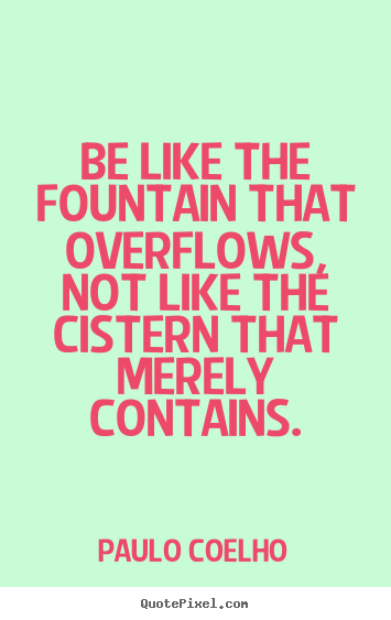 Quotes about life - Be like the fountain that overflows, not like the cistern..