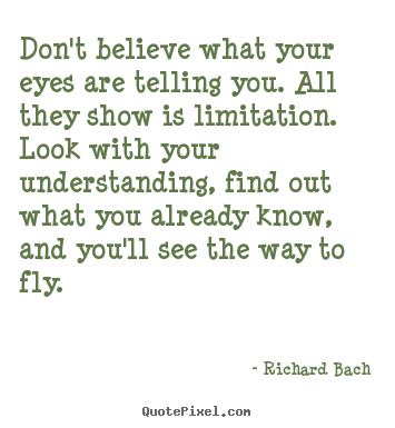 Richard Bach photo quotes - Don't believe what your eyes are telling you. all they show is.. - Life sayings