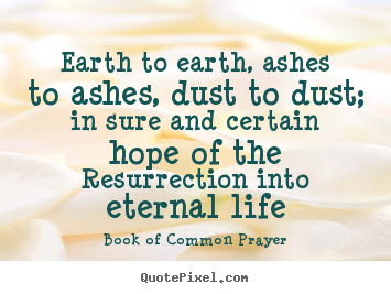 Life quotes - Earth to earth, ashes to ashes, dust to dust; in sure and certain hope..