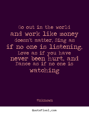 Unknown picture quotes - Go out in the world and work like money doesn't matter, sing.. - Life quotes