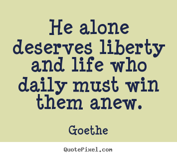 He alone deserves liberty and life who daily must win them anew. Goethe good life quotes