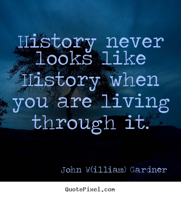 History never looks like history when you are living.. John W(illiam) Gardner famous life quotes