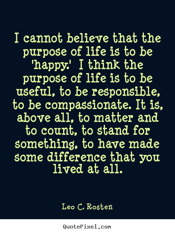 I cannot believe that the purpose of life is to be 'happy.'.. Leo C. Rosten greatest life quote