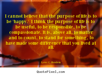 Leo C. Rosten picture quotes - I cannot believe that the purpose of life is to be 'happy.'.. - Life quotes