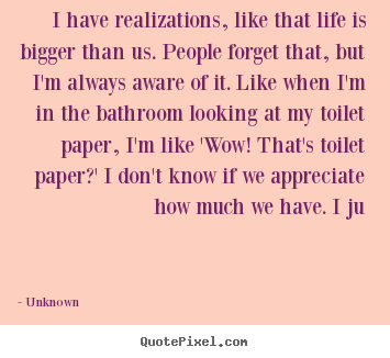 Life quotes - I have realizations, like that life is bigger..