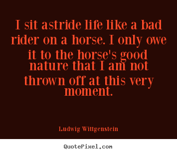 Ludwig Wittgenstein picture quotes - I sit astride life like a bad rider on a horse. i only.. - Life quotes