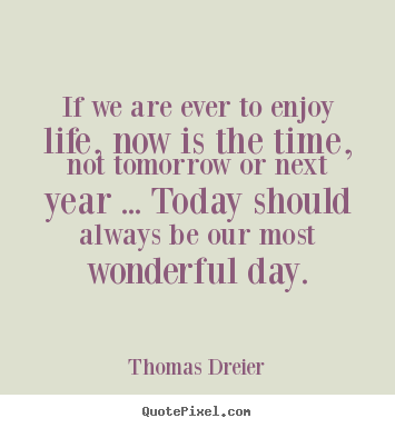 Quotes about life - If we are ever to enjoy life, now is the time, not tomorrow or next..
